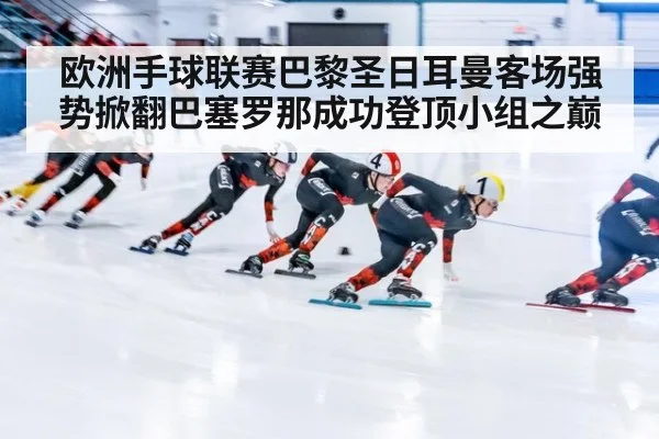 欧洲手球联赛巴黎圣日耳曼客场强势掀翻巴塞罗那成功登顶小组之巅